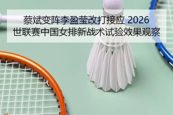 蔡斌变阵李盈莹改打接应 2026世联赛中国女排新战术试验效果观察