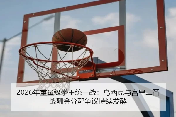 2026年重量级拳王统一战：乌西克与富里二番战酬金分配争议持续发酵