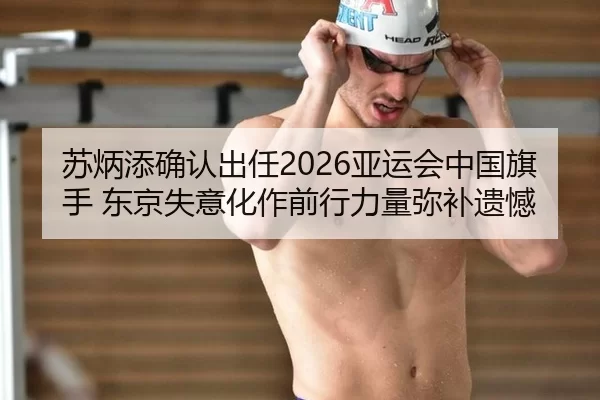 苏炳添确认出任2026亚运会中国旗手 东京失意化作前行力量弥补遗憾